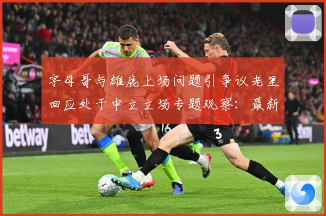 字母哥与雄鹿上场问题引争议老里回应处于中立立场专题观察：最新赛事动态与深度分析