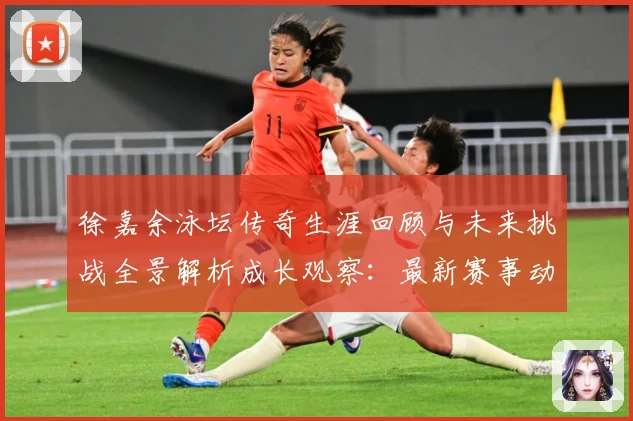 徐嘉余泳坛传奇生涯回顾与未来挑战全景解析成长观察：最新赛事动态与深度分析