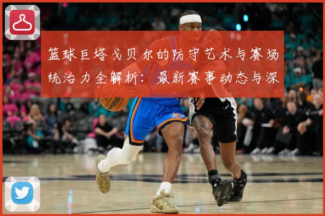 篮球巨塔戈贝尔的防守艺术与赛场统治力全解析：最新赛事动态与深度分析