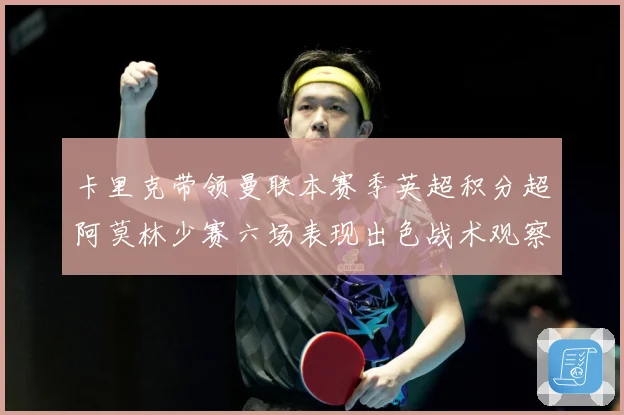 卡里克带领曼联本赛季英超积分超阿莫林少赛六场表现出色战术观察：最新赛事动态与深度分析