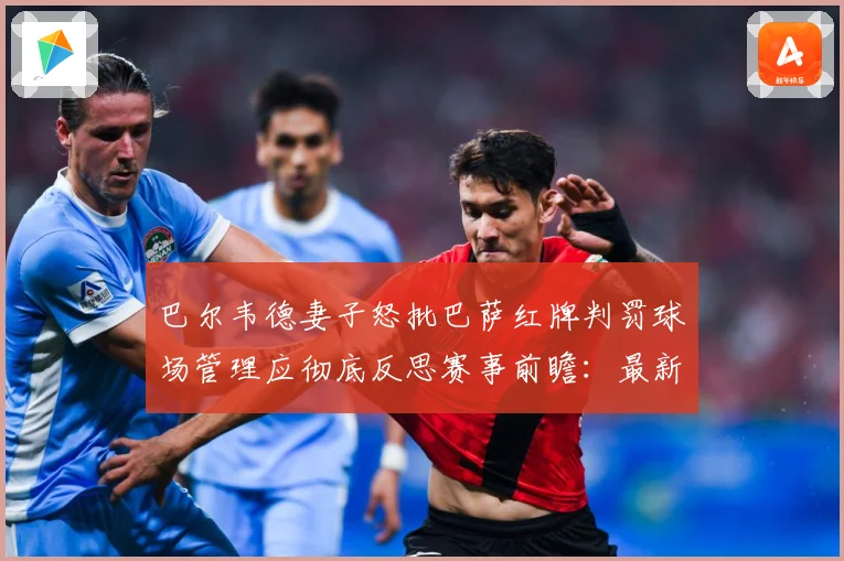 巴尔韦德妻子怒批巴萨红牌判罚球场管理应彻底反思赛事前瞻：最新赛事动态与深度分析