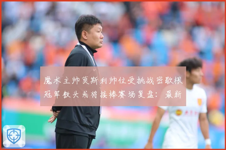 魔术主帅莫斯利帅位受挑战密歇根冠军教头或将接棒赛场复盘：最新赛事动态与深度分析
