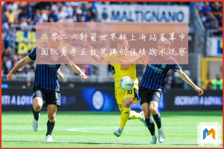 二零二六射箭世界杯上海站落幕中国队勇夺五枚奖牌创佳绩战术观察：最新赛事动态与深度分析