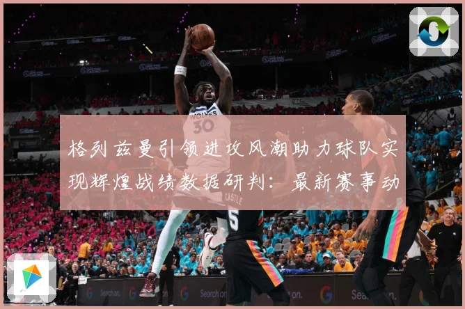 格列兹曼引领进攻风潮助力球队实现辉煌战绩数据研判：最新赛事动态与深度分析