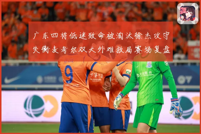 广东四将低迷致命被淘汰徐杰攻守失衡麦考尔双大外难救局赛场复盘：最新赛事动态与深度分析