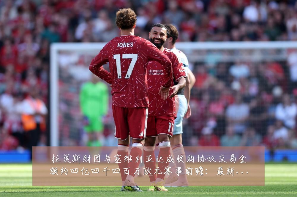 拉莫斯财团与塞维利亚达成收购协议交易金额约四亿四千四百万欧元赛事前瞻:最新赛事动态与深度分析