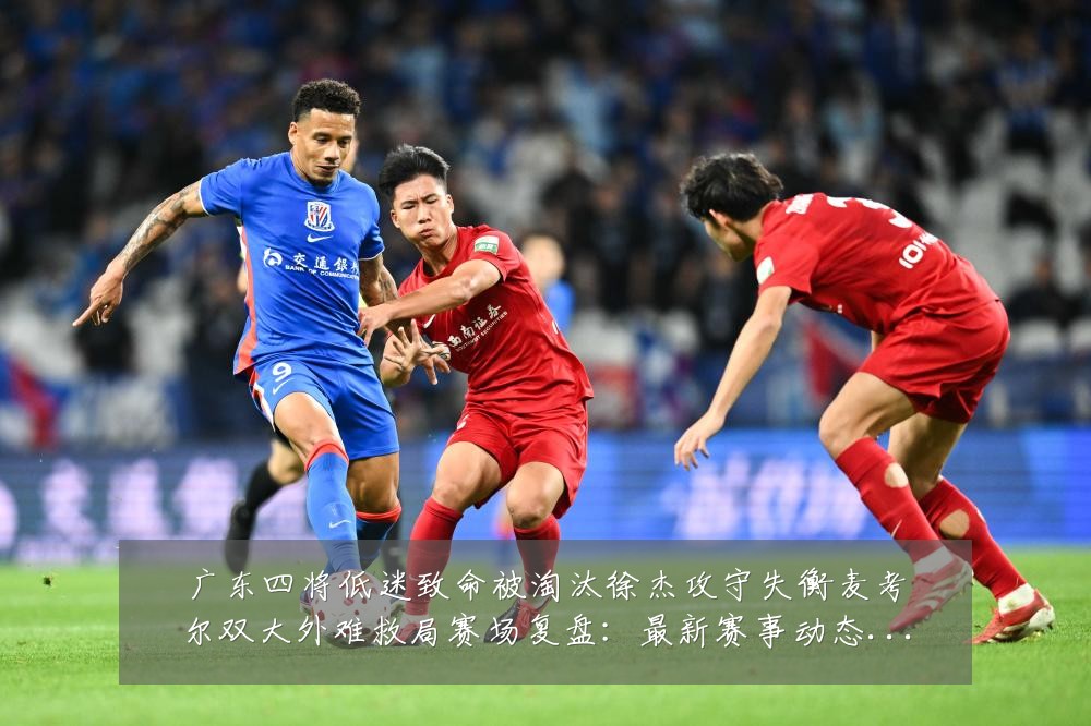 广东四将低迷致命被淘汰徐杰攻守失衡麦考尔双大外难救局赛场复盘:最新赛事动态与深度分析