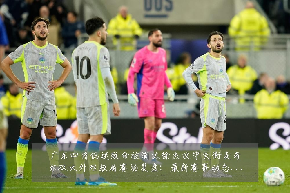 广东四将低迷致命被淘汰徐杰攻守失衡麦考尔双大外难救局赛场复盘:最新赛事动态与深度分析
