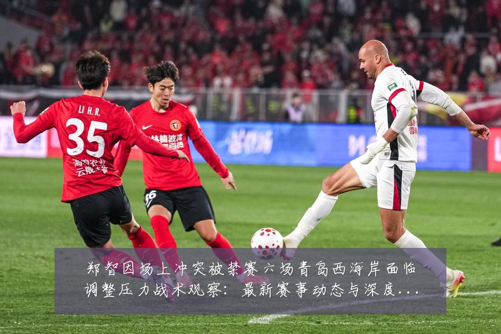 郑智因场上冲突被禁赛六场青岛西海岸面临调整压力战术观察:最新赛事动态与深度分析
