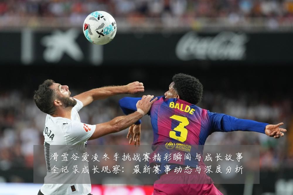 滑雪谷爱凌冬季挑战赛精彩瞬间与成长故事全记录成长观察:最新赛事动态与深度分析