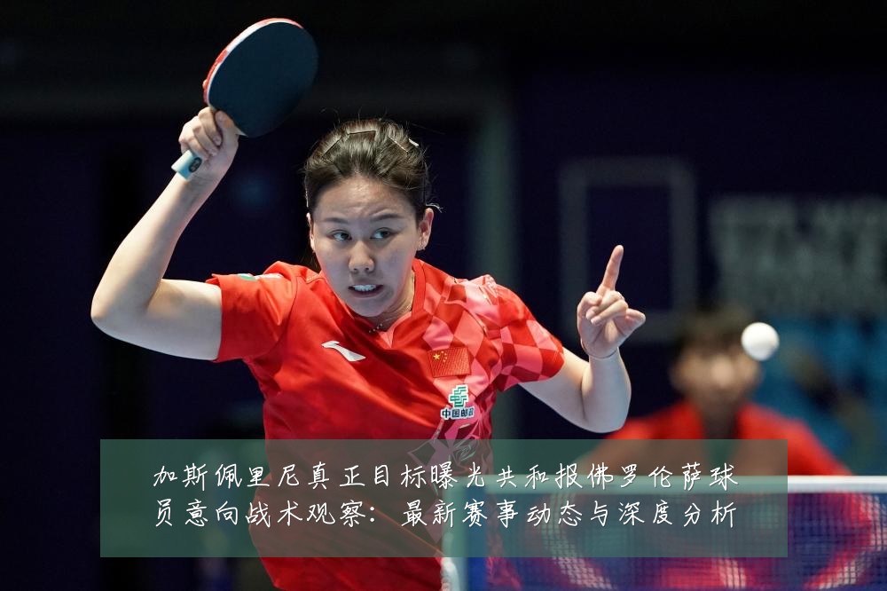 加斯佩里尼真正目标曝光共和报佛罗伦萨球员意向战术观察:最新赛事动态与深度分析