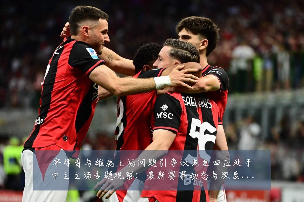 字母哥与雄鹿上场问题引争议老里回应处于中立立场专题观察:最新赛事动态与深度分析